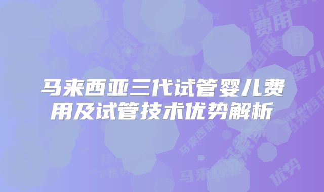 马来西亚三代试管婴儿费用及试管技术优势解析