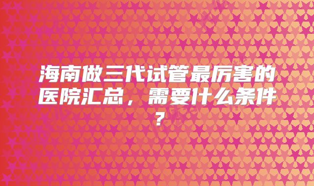 海南做三代试管最厉害的医院汇总，需要什么条件？