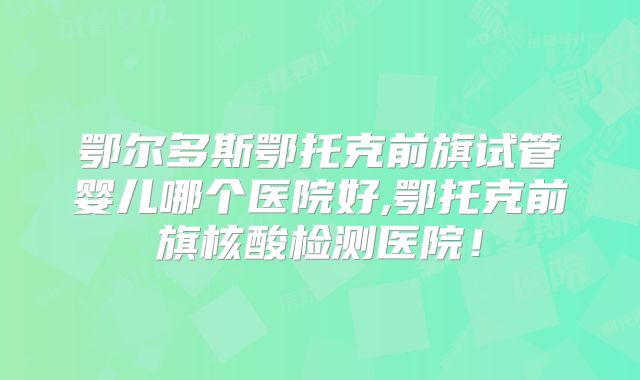 鄂尔多斯鄂托克前旗试管婴儿哪个医院好,鄂托克前旗核酸检测医院！