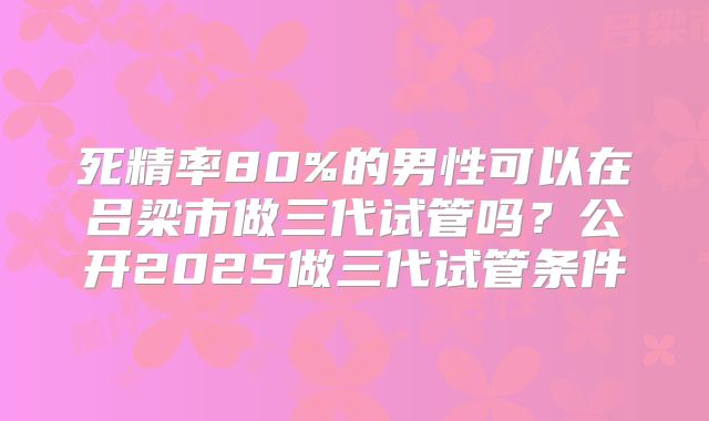 死精率80%的男性可以在吕梁市做三代试管吗？公开2025做三代试管条件