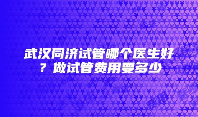 武汉同济试管哪个医生好？做试管费用要多少