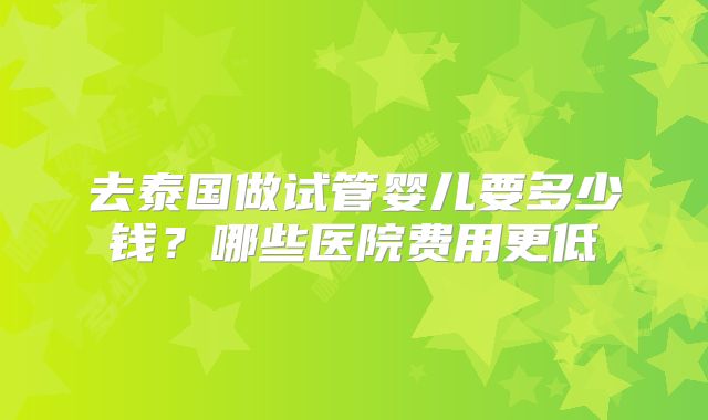 去泰国做试管婴儿要多少钱？哪些医院费用更低