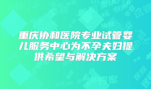 重庆协和医院专业试管婴儿服务中心为不孕夫妇提供希望与解决方案