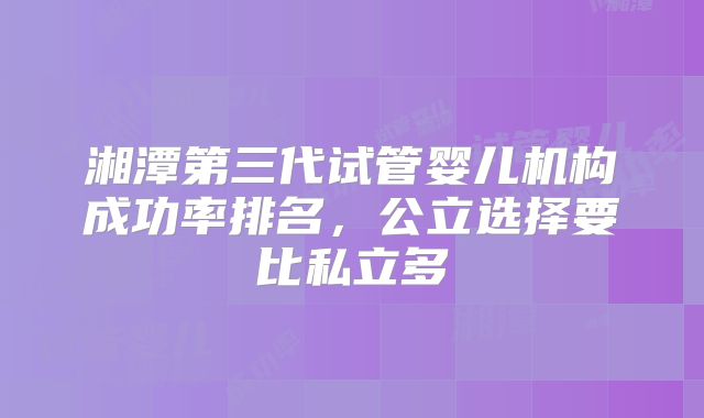 湘潭第三代试管婴儿机构成功率排名，公立选择要比私立多
