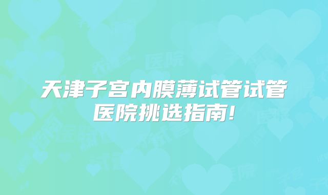 天津子宫内膜薄试管试管医院挑选指南!