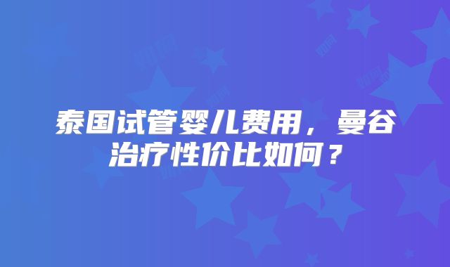 泰国试管婴儿费用,曼谷治疗性价比如何?