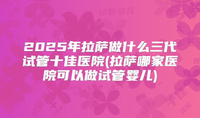 2025年拉萨做什么三代试管十佳医院(拉萨哪家医院可以做试管婴儿)