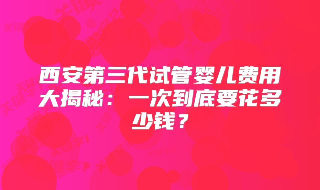 西安第三代试管婴儿费用大揭秘：一次到底要花多少钱？