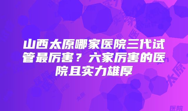 山西太原哪家医院三代试管最厉害？六家厉害的医院且实力雄厚