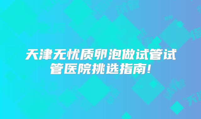 天津无忧质卵泡做试管试管医院挑选指南!
