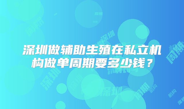 深圳做辅助生殖在私立机构做单周期要多少钱？