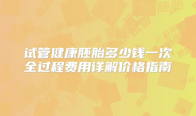 试管健康胚胎多少钱一次全过程费用详解价格指南