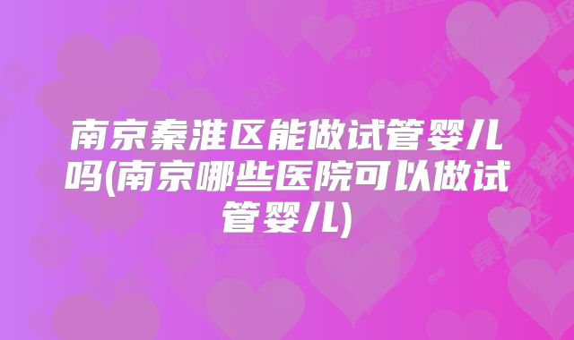 南京秦淮区能做试管婴儿吗(南京哪些医院可以做试管婴儿)