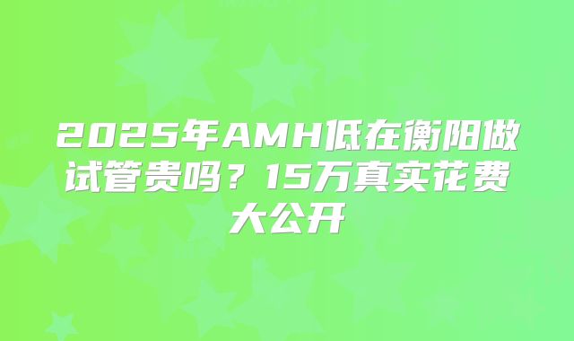 2025年AMH低在衡阳做试管贵吗？15万真实花费大公开