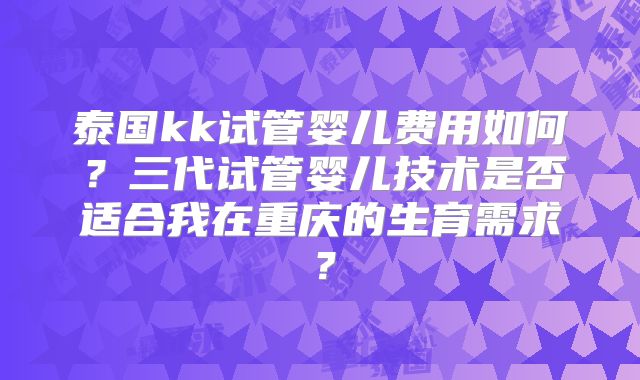 泰国kk试管婴儿费用如何？三代试管婴儿技术是否适合我在重庆的生育需求？