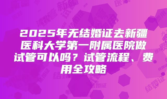 2025年无结婚证去新疆医科大学第一附属医院做试管可以吗？试管流程、费用全攻略