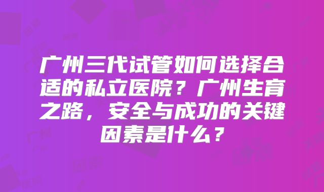 广州三代试管如何选择合适的私立医院？广州生育之路，安全与成功的关键因素是什么？