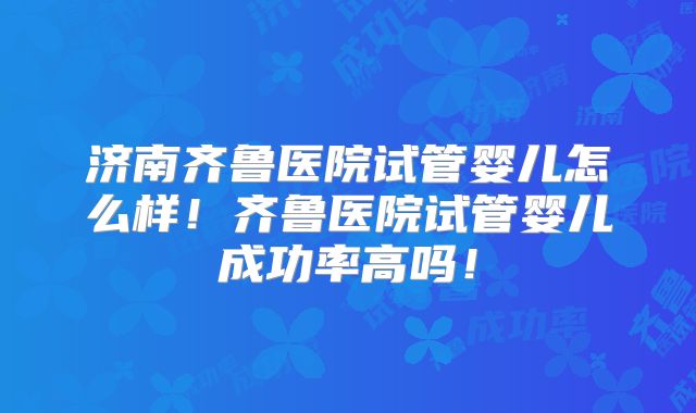 济南齐鲁医院试管婴儿怎么样!齐鲁医院试管婴儿成功率高吗!