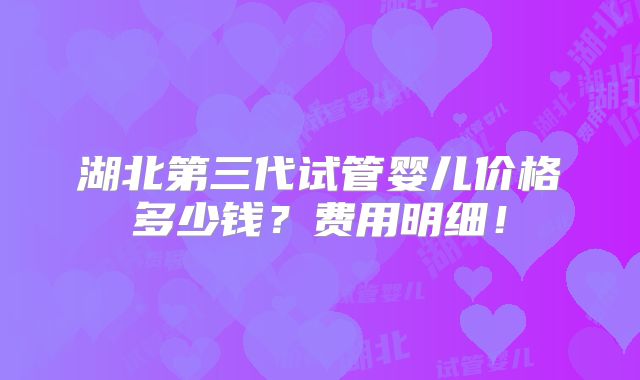 湖北第三代试管婴儿价格多少钱？费用明细！