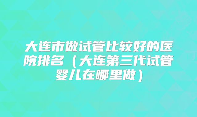 大连市做试管比较好的医院排名（大连第三代试管婴儿在哪里做）