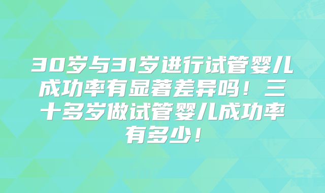 30岁与31岁进行试管婴儿成功率有显著差异吗!三十多岁做试管婴儿成功率有多少!