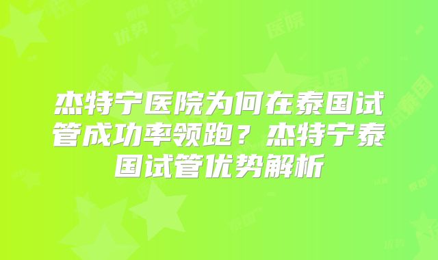 杰特宁医院为何在泰国试管成功率领跑？杰特宁泰国试管优势解析
