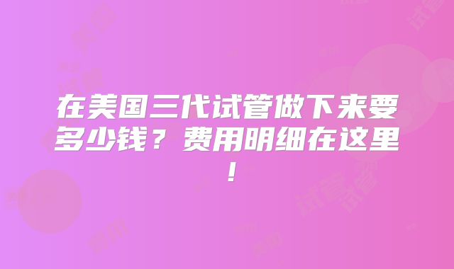 在美国三代试管做下来要多少钱？费用明细在这里！