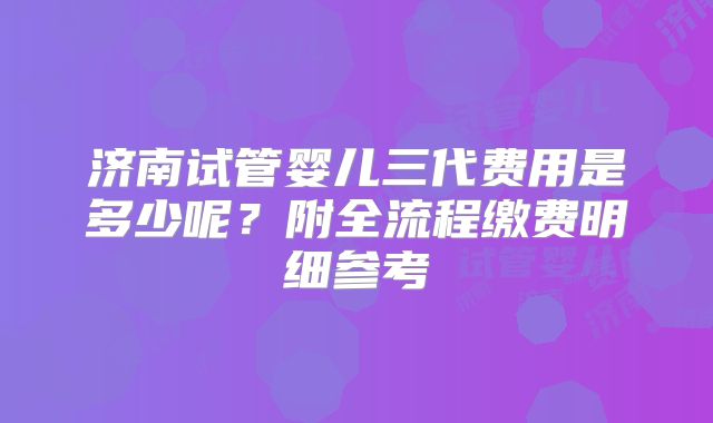 济南试管婴儿三代费用是多少呢？附全流程缴费明细参考