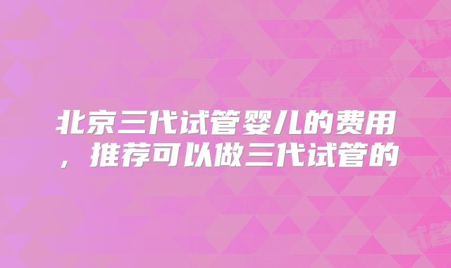 北京三代试管婴儿的费用，推荐可以做三代试管的