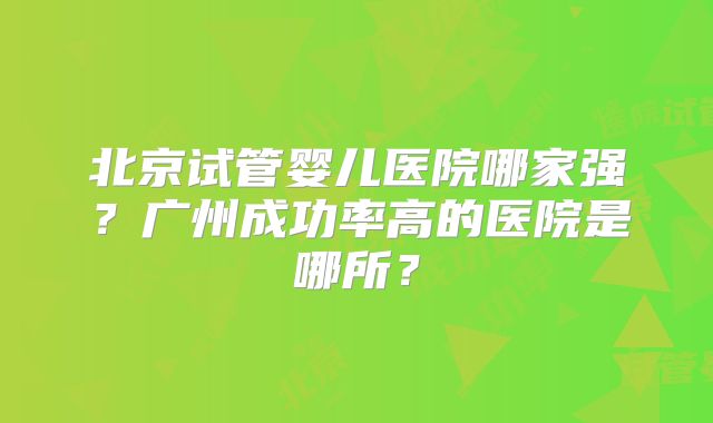 北京试管婴儿医院哪家强？广州成功率高的医院是哪所？