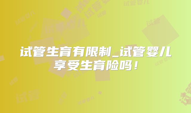 试管生育有限制_试管婴儿享受生育险吗！