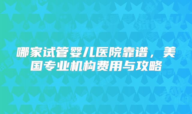 哪家试管婴儿医院靠谱，美国专业机构费用与攻略