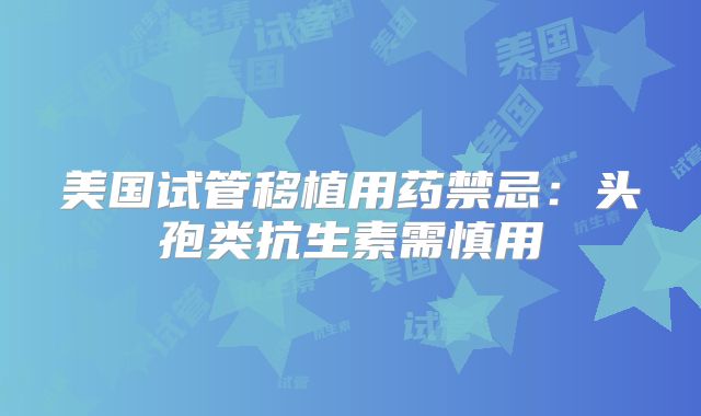 美国试管移植用药禁忌：头孢类抗生素需慎用