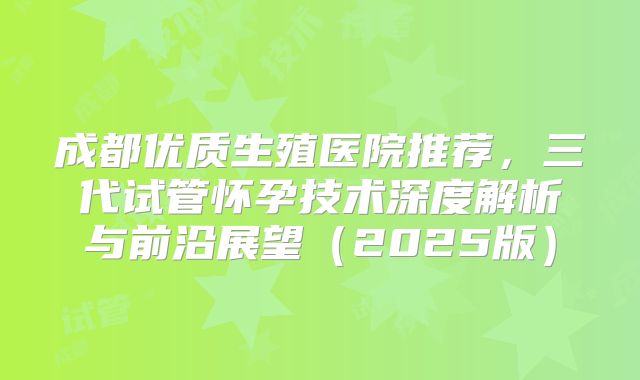 成都优质生殖医院推荐，三代试管怀孕技术深度解析与前沿展望（2025版）