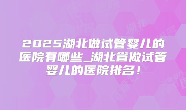 2025湖北做试管婴儿的医院有哪些_湖北省做试管婴儿的医院排名！