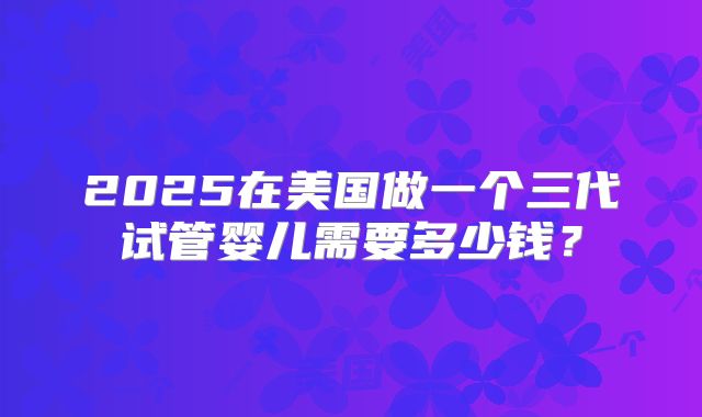 2025在美国做一个三代试管婴儿需要多少钱?
