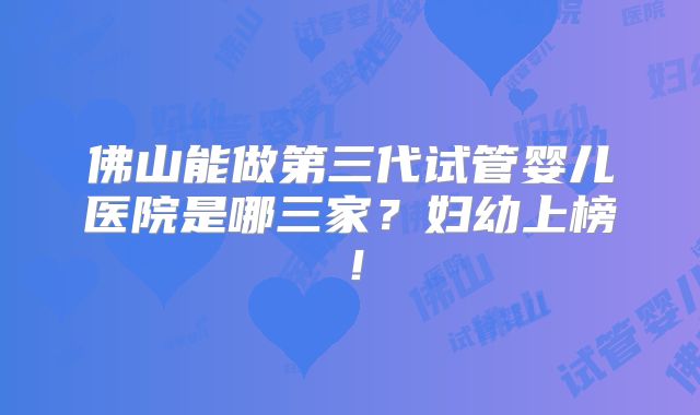 佛山能做第三代试管婴儿医院是哪三家？妇幼上榜！