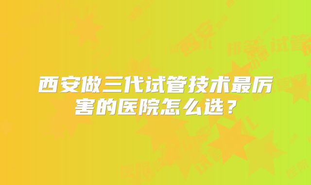 西安做三代试管技术最厉害的医院怎么选？