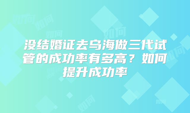 没结婚证去乌海做三代试管的成功率有多高？如何提升成功率