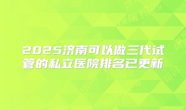 2025济南可以做三代试管的私立医院排名已更新