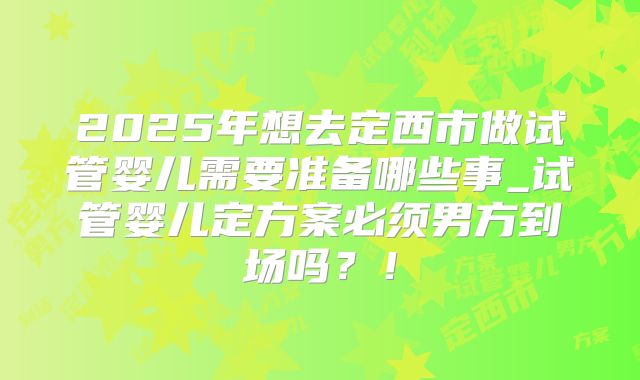 2025年想去定西市做试管婴儿需要准备哪些事_试管婴儿定方案必须男方到场吗？！