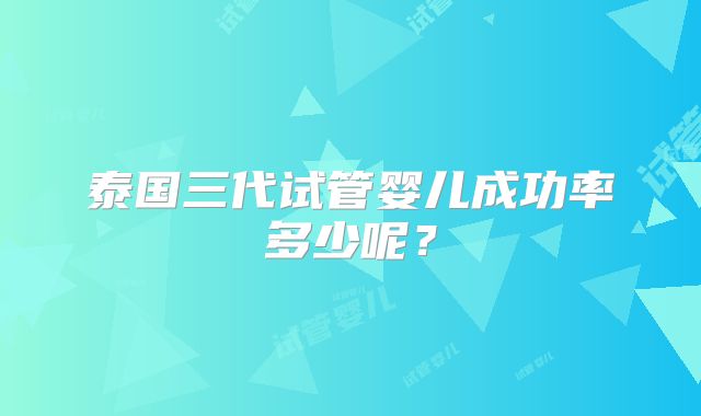 泰国三代试管婴儿成功率多少呢？