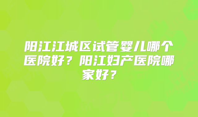 阳江江城区试管婴儿哪个医院好？阳江妇产医院哪家好？