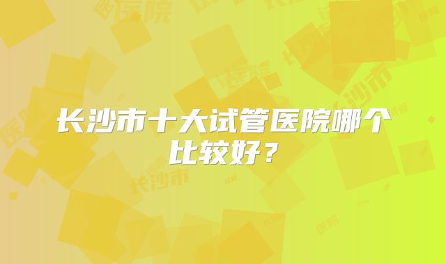 长沙市十大试管医院哪个比较好?