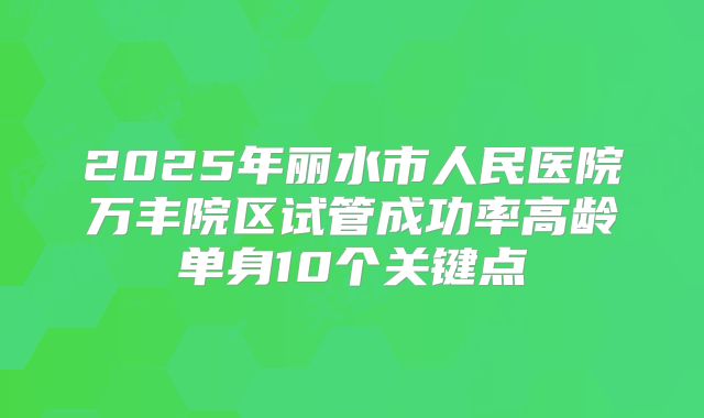 2025年丽水市人民医院万丰院区试管成功率高龄单身10个关键点