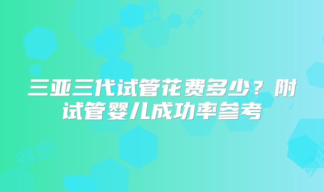 三亚三代试管花费多少？附试管婴儿成功率参考