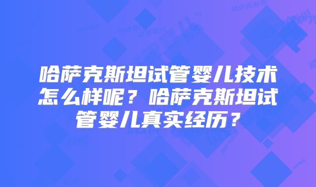 哈萨克斯坦试管婴儿技术怎么样呢？哈萨克斯坦试管婴儿真实经历？