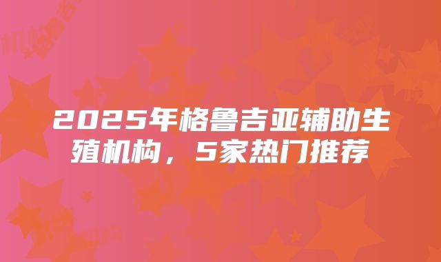 2025年格鲁吉亚辅助生殖机构，5家热门推荐