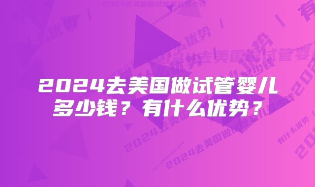 2024去美国做试管婴儿多少钱?有什么优势?