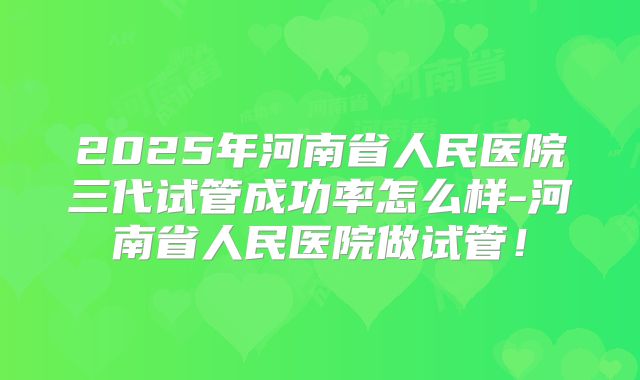 2025年河南省人民医院三代试管成功率怎么样-河南省人民医院做试管!